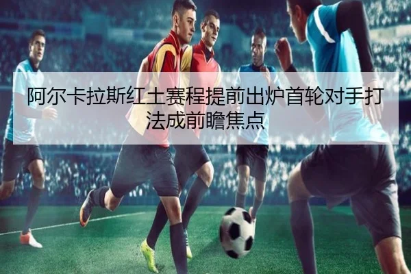 阿尔卡拉斯红土赛程提前出炉首轮对手打法成前瞻焦点