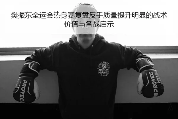 樊振东全运会热身赛复盘反手质量提升明显的战术价值与备战启示