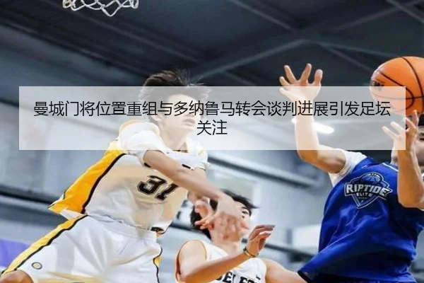 曼城门将位置重组与多纳鲁马转会谈判进展引发足坛关注