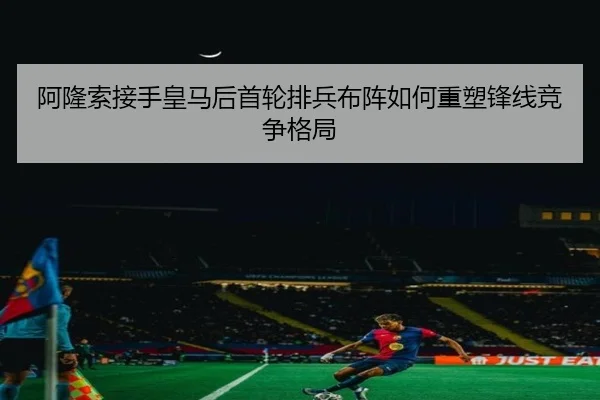 阿隆索接手皇马后首轮排兵布阵如何重塑锋线竞争格局